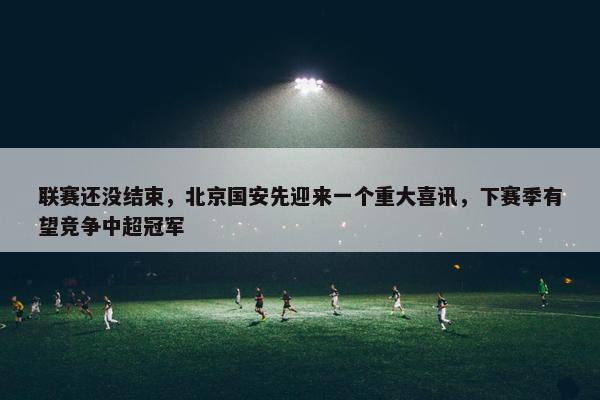 联赛还没结束，北京国安先迎来一个重大喜讯，下赛季有望竞争中超冠军