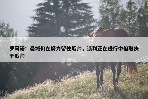 罗马诺：曼城仍在努力留住瓜帅，谈判正在进行中但取决于瓜帅