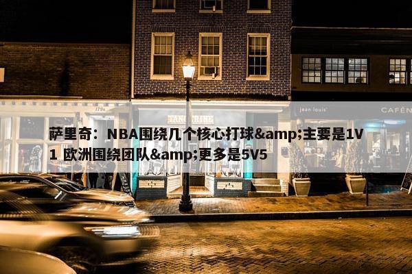 萨里奇：NBA围绕几个核心打球&主要是1V1 欧洲围绕团队&更多是5V5