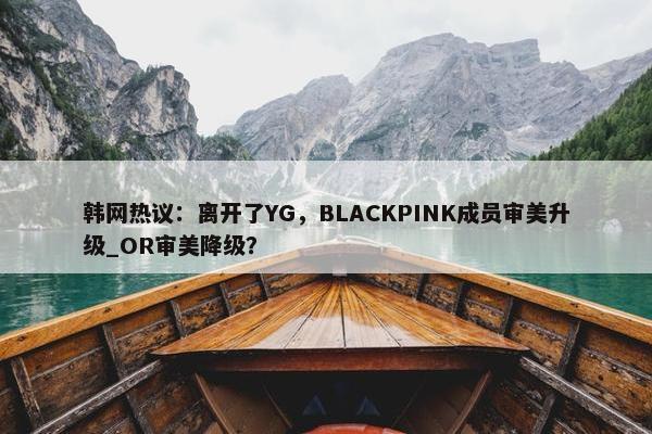 韩网热议：离开了YG，BLACKPINK成员审美升级_OR审美降级？