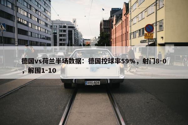 德国vs荷兰半场数据：德国控球率59%，射门8-0，解围1-10