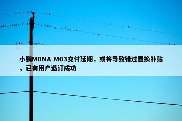 小鹏M0NA M03交付延期，或将导致错过置换补贴，已有用户退订成功