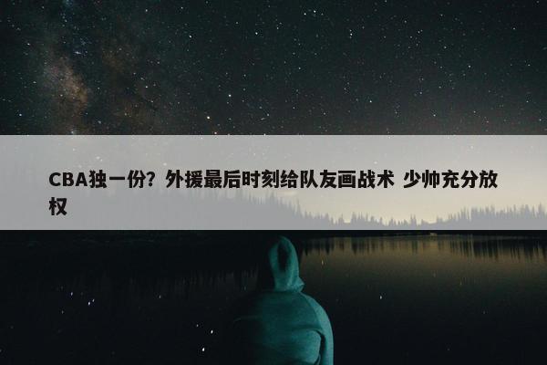 CBA独一份？外援最后时刻给队友画战术 少帅充分放权