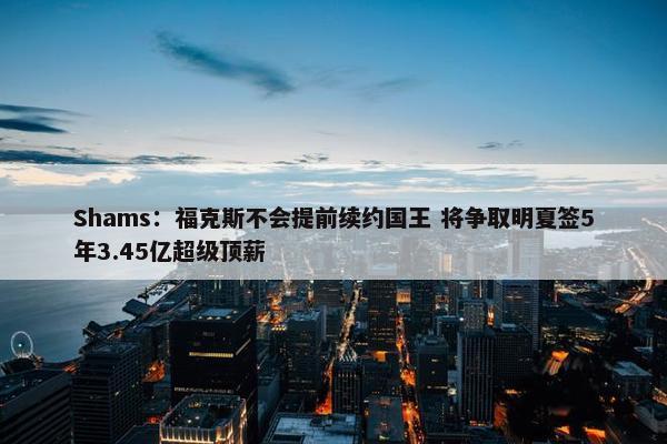 Shams：福克斯不会提前续约国王 将争取明夏签5年3.45亿超级顶薪