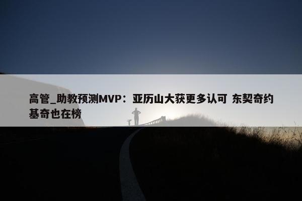 高管_助教预测MVP：亚历山大获更多认可 东契奇约基奇也在榜