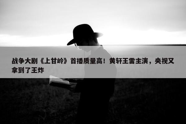 战争大剧《上甘岭》首播质量高！黄轩王雷主演，央视又拿到了王炸