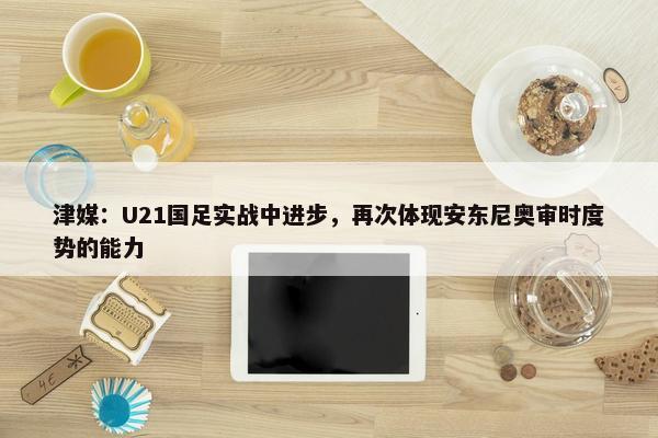 津媒：U21国足实战中进步，再次体现安东尼奥审时度势的能力