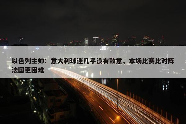 以色列主帅：意大利球迷几乎没有敌意，本场比赛比对阵法国更困难