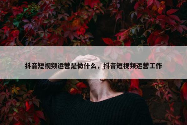 抖音短视频运营是做什么，抖音短视频运营工作