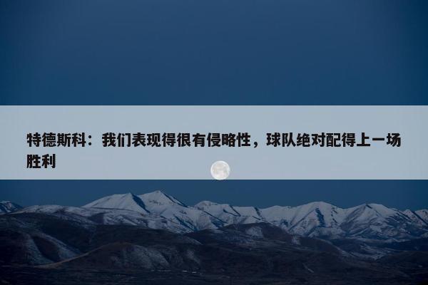 特德斯科：我们表现得很有侵略性，球队绝对配得上一场胜利