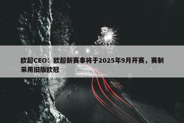 欧超CEO：欧超新赛事将于2025年9月开赛，赛制采用旧版欧冠