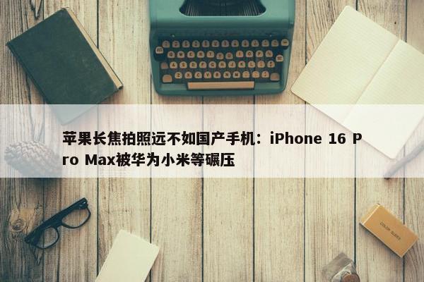 苹果长焦拍照远不如国产手机：iPhone 16 Pro Max被华为小米等碾压