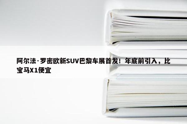 阿尔法·罗密欧新SUV巴黎车展首发！年底前引入，比宝马X1便宜