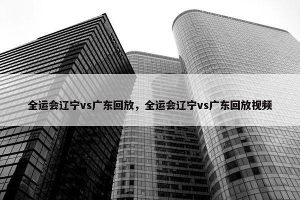 全运会辽宁vs广东回放，全运会辽宁vs广东回放视频