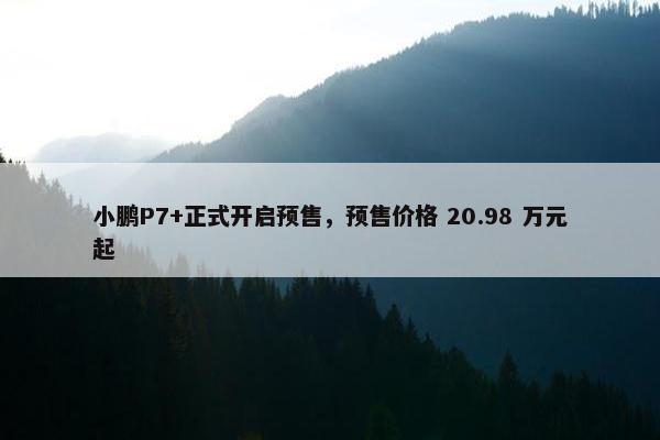 小鹏P7+正式开启预售，预售价格 20.98 万元起