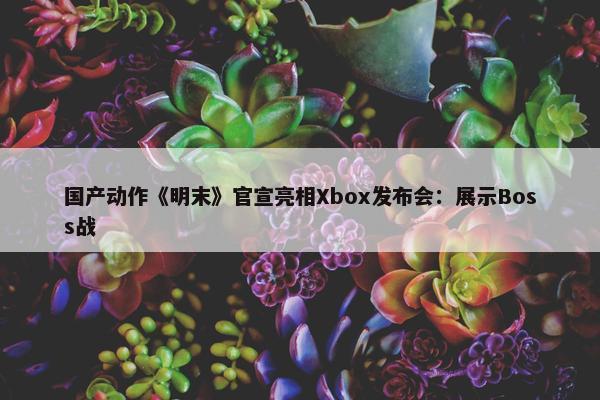 国产动作《明末》官宣亮相Xbox发布会：展示Boss战