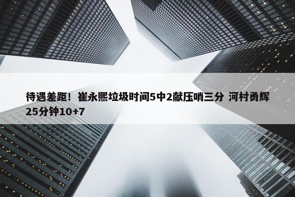 待遇差距！崔永熙垃圾时间5中2献压哨三分 河村勇辉25分钟10+7