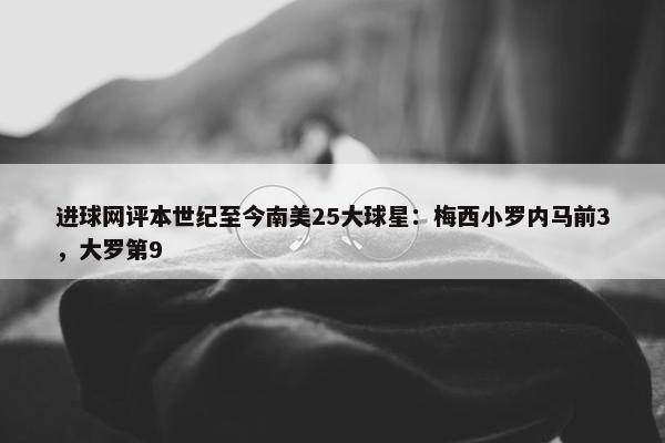 进球网评本世纪至今南美25大球星：梅西小罗内马前3，大罗第9