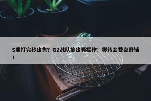 S赛打完秒出售？G2战队搞出骚操作：零转会费卖野辅！