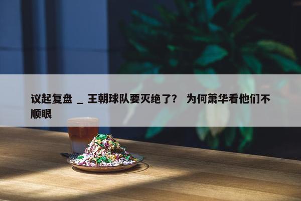 议起复盘 _ 王朝球队要灭绝了？ 为何萧华看他们不顺眼