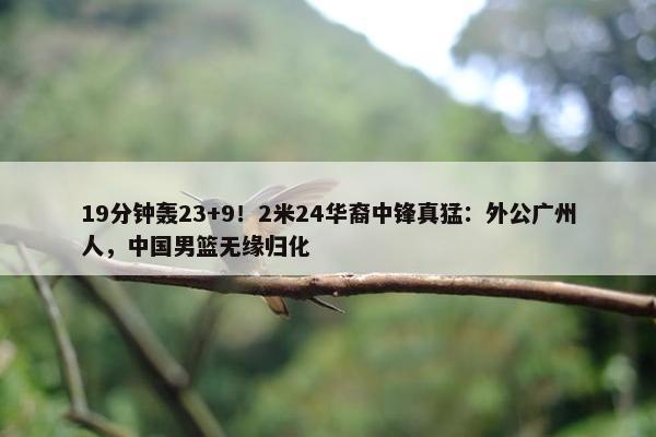 19分钟轰23+9！2米24华裔中锋真猛：外公广州人，中国男篮无缘归化