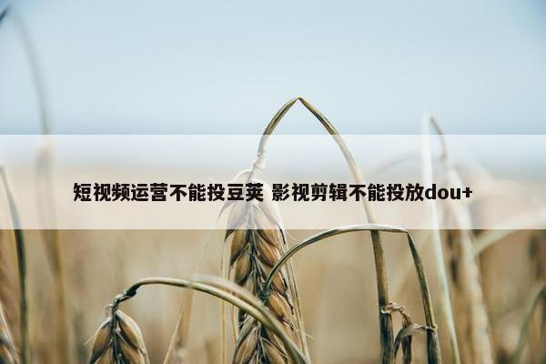 短视频运营不能投豆荚 影视剪辑不能投放dou+