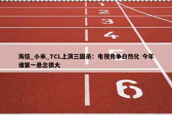 海信_小米_TCL上演三国杀：电视竞争白热化 今年谁第一悬念很大