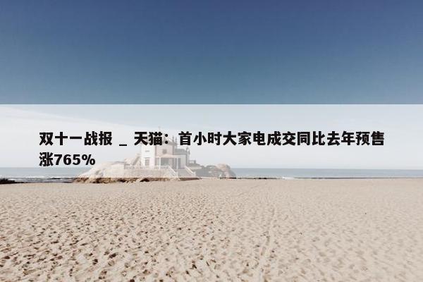 双十一战报 _ 天猫：首小时大家电成交同比去年预售涨765%