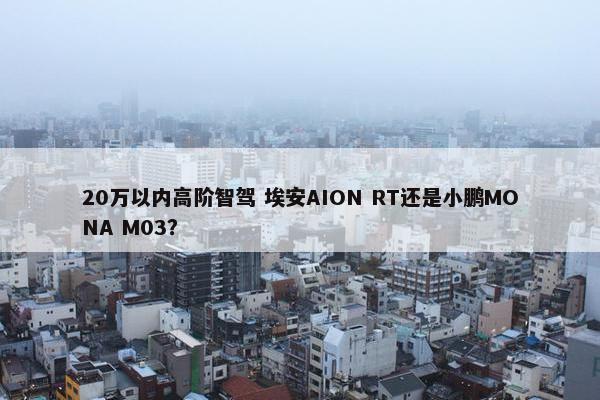 20万以内高阶智驾 埃安AION RT还是小鹏MONA M03？