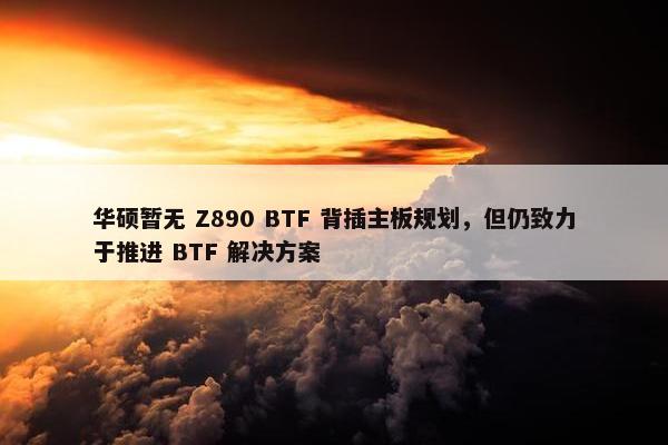 华硕暂无 Z890 BTF 背插主板规划，但仍致力于推进 BTF 解决方案