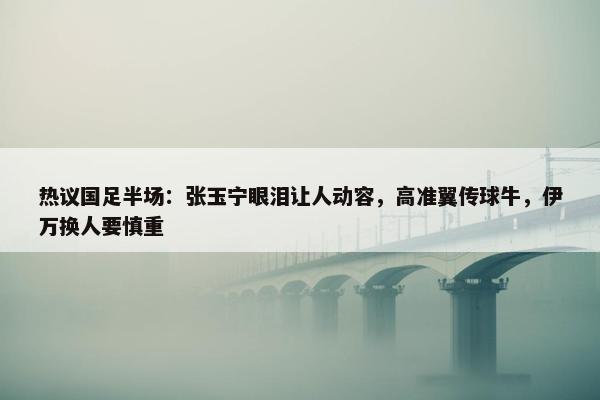 热议国足半场：张玉宁眼泪让人动容，高准翼传球牛，伊万换人要慎重