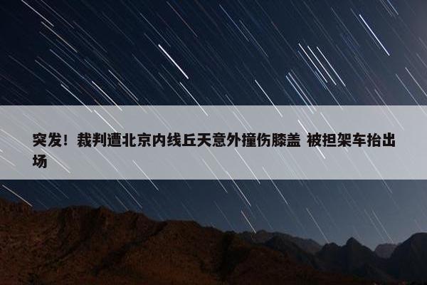 突发！裁判遭北京内线丘天意外撞伤膝盖 被担架车抬出场