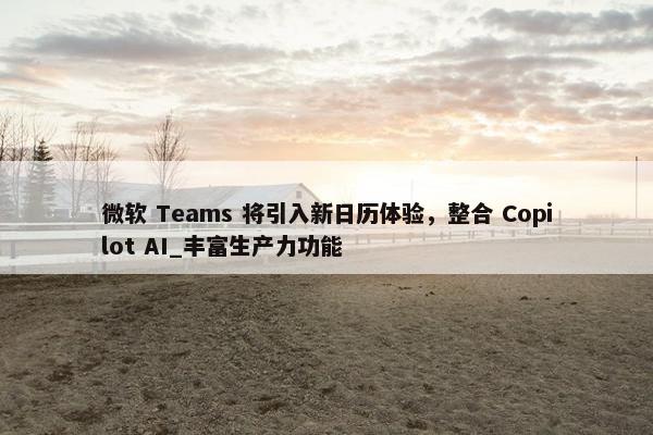 微软 Teams 将引入新日历体验，整合 Copilot AI_丰富生产力功能