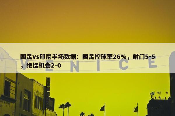 国足vs印尼半场数据：国足控球率26%，射门5-5，绝佳机会2-0