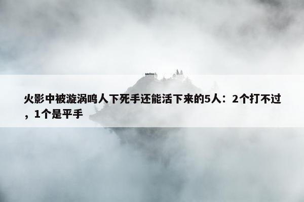 火影中被漩涡鸣人下死手还能活下来的5人：2个打不过，1个是平手