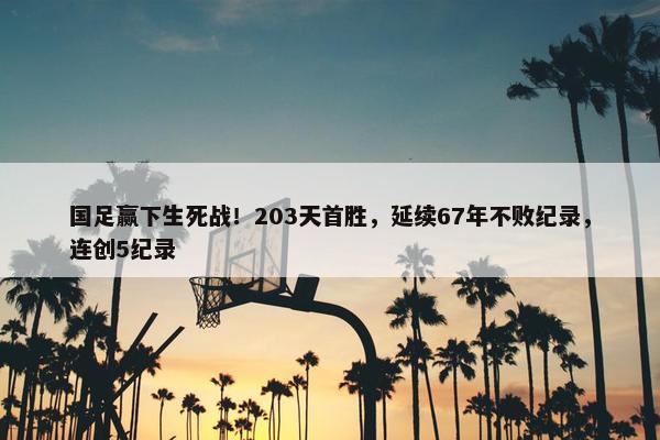 国足赢下生死战！203天首胜，延续67年不败纪录，连创5纪录