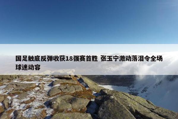 国足触底反弹收获18强赛首胜 张玉宁激动落泪令全场球迷动容