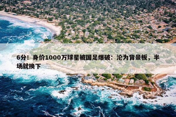 6分！身价1000万球星被国足爆破：沦为背景板，半场就换下