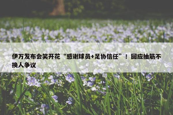 伊万发布会笑开花“感谢球员+足协信任”！回应抽筋不换人争议