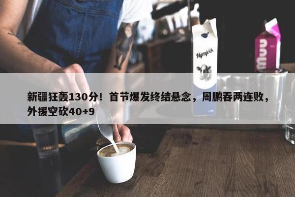 新疆狂轰130分！首节爆发终结悬念，周鹏吞两连败，外援空砍40+9