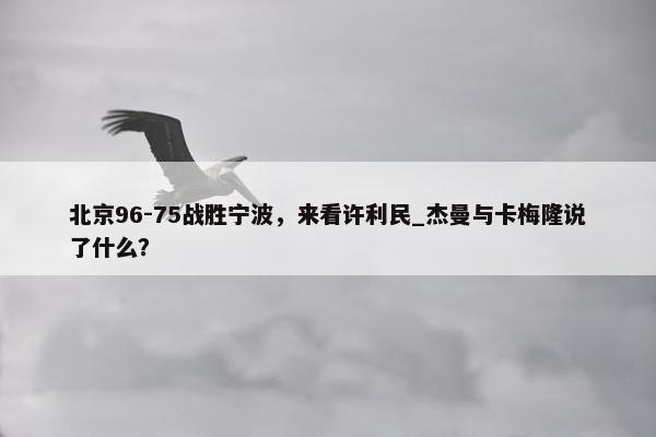 北京96-75战胜宁波，来看许利民_杰曼与卡梅隆说了什么？