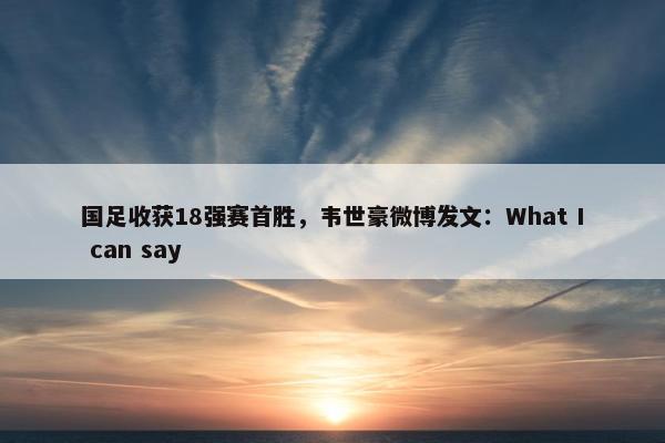 国足收获18强赛首胜，韦世豪微博发文：What I can say