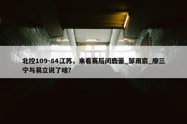 北控109-84江苏，来看赛后闵鹿蕾_邹雨宸_廖三宁与易立说了啥？