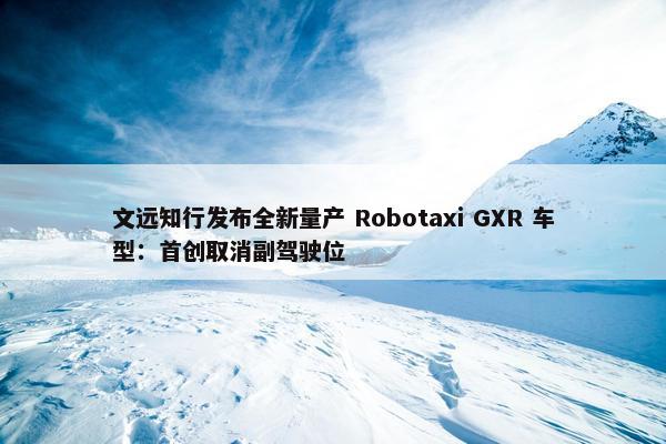 文远知行发布全新量产 Robotaxi GXR 车型：首创取消副驾驶位