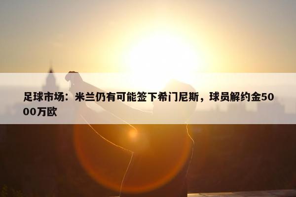 足球市场：米兰仍有可能签下希门尼斯，球员解约金5000万欧