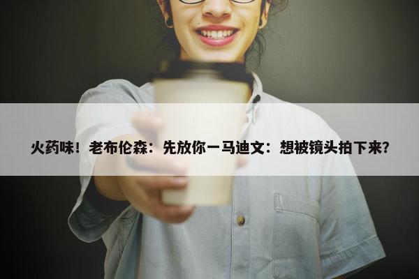 火药味！老布伦森：先放你一马迪文：想被镜头拍下来？