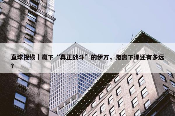 直球视线｜赢下“真正战斗”的伊万，距离下课还有多远？