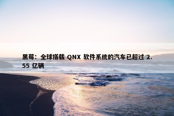 黑莓：全球搭载 QNX 软件系统的汽车已超过 2.55 亿辆