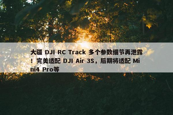 大疆 DJI RC Track 多个参数细节再泄露！完美适配 DJI Air 3S，后期将适配 Mini4 Pro等