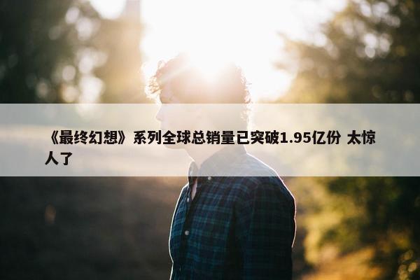 《最终幻想》系列全球总销量已突破1.95亿份 太惊人了